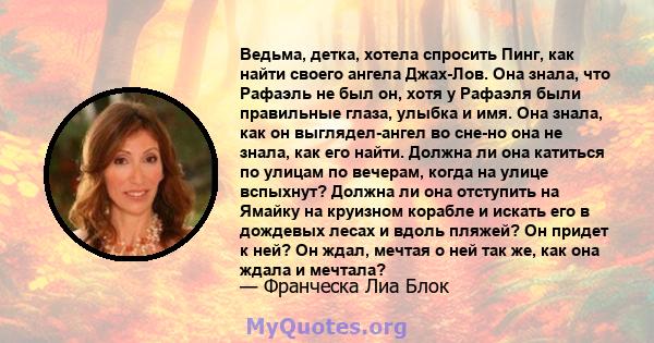 Ведьма, детка, хотела спросить Пинг, как найти своего ангела Джах-Лов. Она знала, что Рафаэль не был он, хотя у Рафаэля были правильные глаза, улыбка и имя. Она знала, как он выглядел-ангел во сне-но она не знала, как