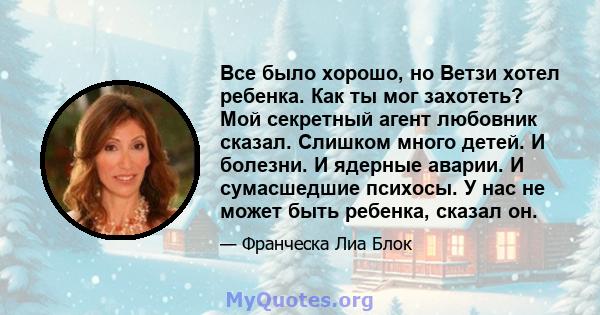 Все было хорошо, но Ветзи хотел ребенка. Как ты мог захотеть? Мой секретный агент любовник сказал. Слишком много детей. И болезни. И ядерные аварии. И сумасшедшие психосы. У нас не может быть ребенка, сказал он.