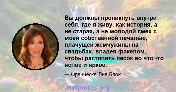 Вы должны проникнуть внутри себя, где я живу, как история, а не старая, а не молодой смех с моей собственной печалью, плачущей жемчужины на свадьбах, владея факелом, чтобы растопить песок во что -то ясное и яркое.