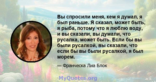 Вы спросили меня, кем я думал, я был раньше. Я сказал, может быть, я рыба, потому что я люблю воду, и вы сказали, вы думали, что русалка, может быть. Если бы вы были русалкой, вы сказали, что если бы вы были русалкой, я 