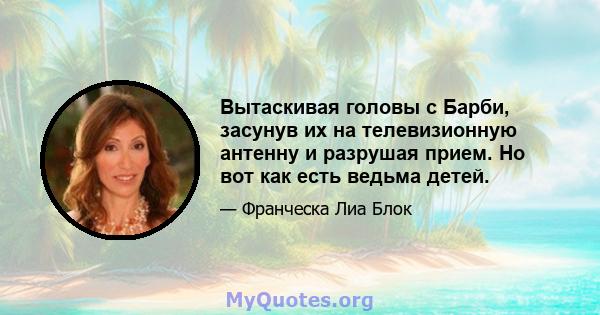 Вытаскивая головы с Барби, засунув их на телевизионную антенну и разрушая прием. Но вот как есть ведьма детей.