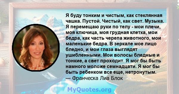 Я буду тонким и чистым, как стеклянная чашка. Пустой. Чистый, как свет. Музыка. Я перемещаю руки по телу - мои плечи, моя ключица, моя грудная клетка, мои бедра, как часть черепа животного, мои маленькие бедра. В