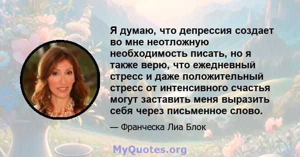 Я думаю, что депрессия создает во мне неотложную необходимость писать, но я также верю, что ежедневный стресс и даже положительный стресс от интенсивного счастья могут заставить меня выразить себя через письменное слово.