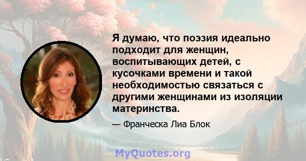 Я думаю, что поэзия идеально подходит для женщин, воспитывающих детей, с кусочками времени и такой необходимостью связаться с другими женщинами из изоляции материнства.