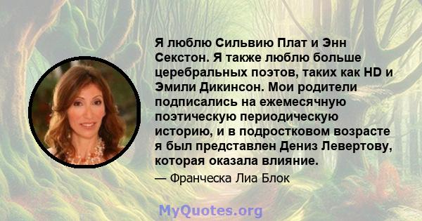 Я люблю Сильвию Плат и Энн Секстон. Я также люблю больше церебральных поэтов, таких как HD и Эмили Дикинсон. Мои родители подписались на ежемесячную поэтическую периодическую историю, и в подростковом возрасте я был