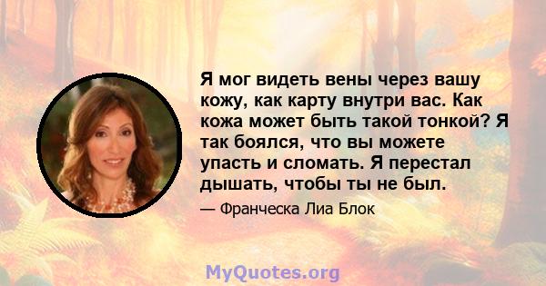 Я мог видеть вены через вашу кожу, как карту внутри вас. Как кожа может быть такой тонкой? Я так боялся, что вы можете упасть и сломать. Я перестал дышать, чтобы ты не был.