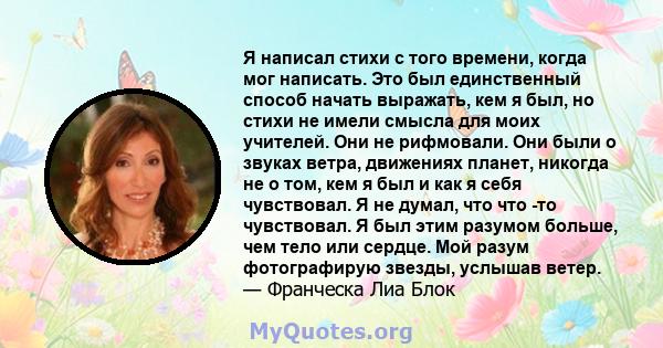 Я написал стихи с того времени, когда мог написать. Это был единственный способ начать выражать, кем я был, но стихи не имели смысла для моих учителей. Они не рифмовали. Они были о звуках ветра, движениях планет,