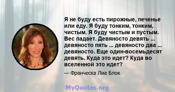 Я не буду есть пирожные, печенье или еду. Я буду тонким, тонким, чистым. Я буду чистым и пустым. Вес падает. Девяносто девять ... девяносто пять ... девяносто два ... девяносто. Еще один-восемьдесят девять. Куда это