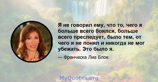 Я не говорил ему, что то, чего я больше всего боялся, больше всего преследует, было тем, от чего я не понял и никогда не мог убежать. Это было я.