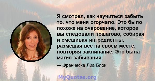 Я смотрел, как научиться забыть то, что меня огорчало. Это было похоже на очарование, которое вы следовали пошагово, собирая и смешивая ингредиенты, размещая все на своем месте, повторяя заклинание. Это была магия