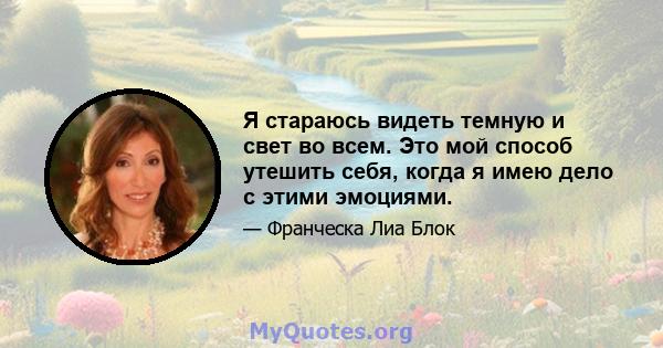 Я стараюсь видеть темную и свет во всем. Это мой способ утешить себя, когда я имею дело с этими эмоциями.