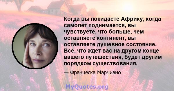 Когда вы покидаете Африку, когда самолет поднимается, вы чувствуете, что больше, чем оставляете континент, вы оставляете душевное состояние. Все, что ждет вас на другом конце вашего путешествия, будет другим порядком