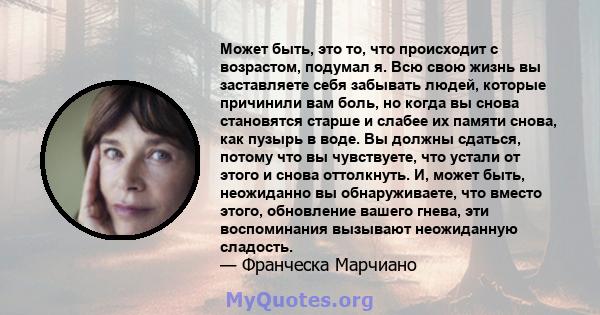 Может быть, это то, что происходит с возрастом, подумал я. Всю свою жизнь вы заставляете себя забывать людей, которые причинили вам боль, но когда вы снова становятся старше и слабее их памяти снова, как пузырь в воде.