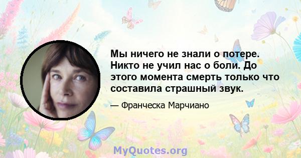 Мы ничего не знали о потере. Никто не учил нас о боли. До этого момента смерть только что составила страшный звук.