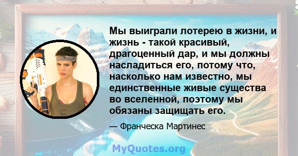 Мы выиграли лотерею в жизни, и жизнь - такой красивый, драгоценный дар, и мы должны насладиться его, потому что, насколько нам известно, мы единственные живые существа во вселенной, поэтому мы обязаны защищать его.