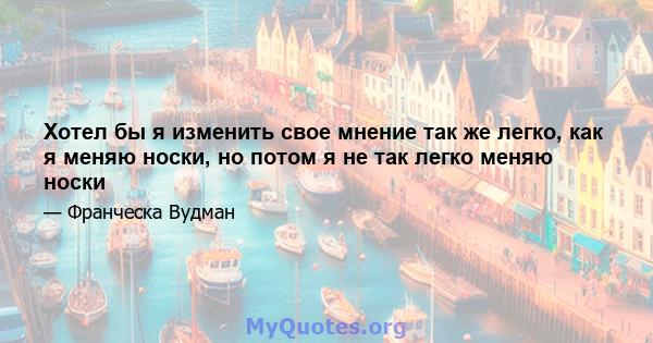 Хотел бы я изменить свое мнение так же легко, как я меняю носки, но потом я не так легко меняю носки