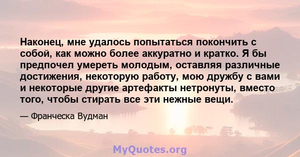 Наконец, мне удалось попытаться покончить с собой, как можно более аккуратно и кратко. Я бы предпочел умереть молодым, оставляя различные достижения, некоторую работу, мою дружбу с вами и некоторые другие артефакты