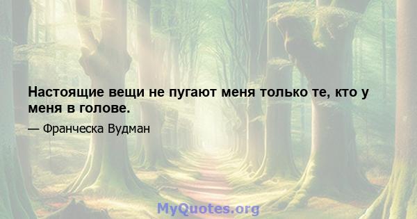 Настоящие вещи не пугают меня только те, кто у меня в голове.