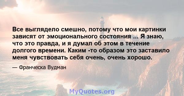 Все выглядело смешно, потому что мои картинки зависят от эмоционального состояния ... Я знаю, что это правда, и я думал об этом в течение долгого времени. Каким -то образом это заставило меня чувствовать себя очень,