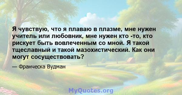 Я чувствую, что я плаваю в плазме, мне нужен учитель или любовник, мне нужен кто -то, кто рискует быть вовлеченным со мной. Я такой тщеславный и такой мазохистический. Как они могут сосуществовать?