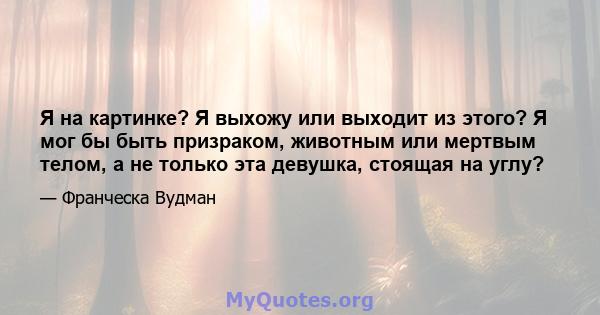 Я на картинке? Я выхожу или выходит из этого? Я мог бы быть призраком, животным или мертвым телом, а не только эта девушка, стоящая на углу?