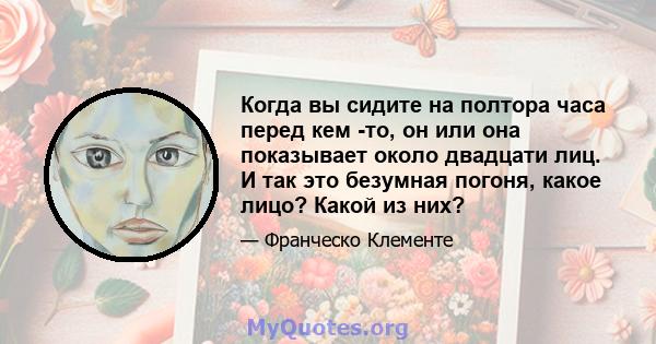 Когда вы сидите на полтора часа перед кем -то, он или она показывает около двадцати лиц. И так это безумная погоня, какое лицо? Какой из них?