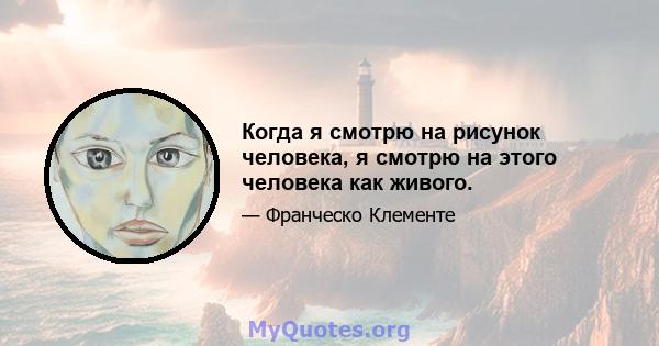 Когда я смотрю на рисунок человека, я смотрю на этого человека как живого.