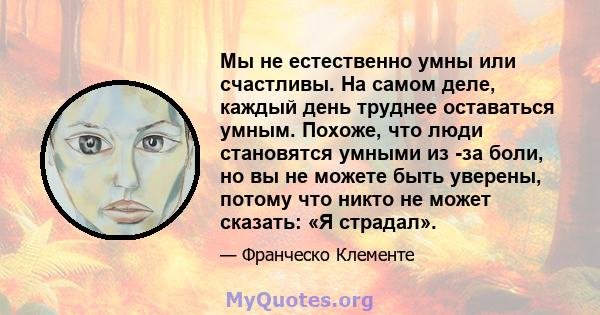 Мы не естественно умны или счастливы. На самом деле, каждый день труднее оставаться умным. Похоже, что люди становятся умными из -за боли, но вы не можете быть уверены, потому что никто не может сказать: «Я страдал».