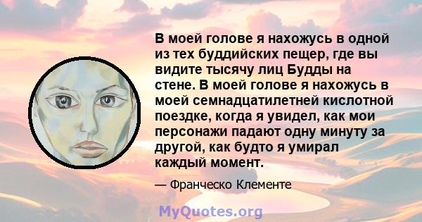 В моей голове я нахожусь в одной из тех буддийских пещер, где вы видите тысячу лиц Будды на стене. В моей голове я нахожусь в моей семнадцатилетней кислотной поездке, когда я увидел, как мои персонажи падают одну минуту 