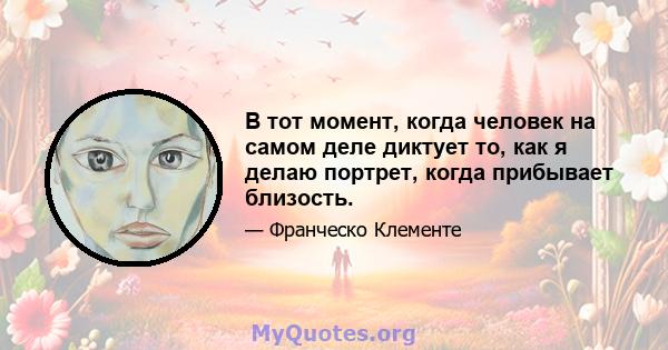 В тот момент, когда человек на самом деле диктует то, как я делаю портрет, когда прибывает близость.