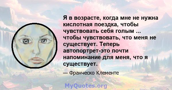 Я в возрасте, когда мне не нужна кислотная поездка, чтобы чувствовать себя голым ... чтобы чувствовать, что меня не существует. Теперь автопортрет-это почти напоминание для меня, что я существует.