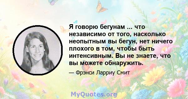 Я говорю бегунам ... что независимо от того, насколько неопытным вы бегун, нет ничего плохого в том, чтобы быть интенсивным. Вы не знаете, что вы можете обнаружить.