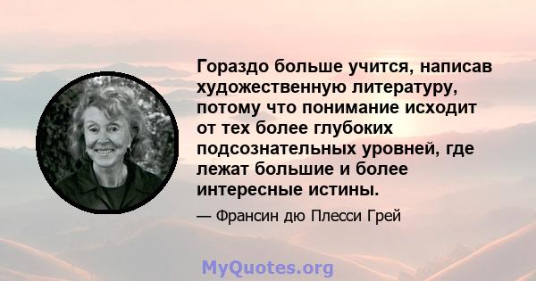 Гораздо больше учится, написав художественную литературу, потому что понимание исходит от тех более глубоких подсознательных уровней, где лежат большие и более интересные истины.