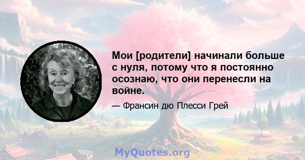 Мои [родители] начинали больше с нуля, потому что я постоянно осознаю, что они перенесли на войне.