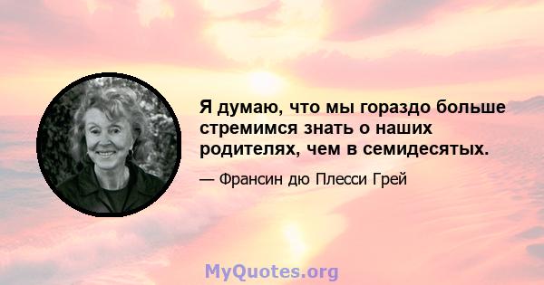 Я думаю, что мы гораздо больше стремимся знать о наших родителях, чем в семидесятых.