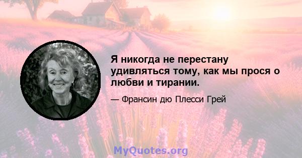 Я никогда не перестану удивляться тому, как мы прося о любви и тирании.