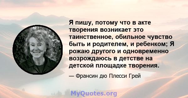 Я пишу, потому что в акте творения возникает это таинственное, обильное чувство быть и родителем, и ребенком; Я рожаю другого и одновременно возрождаюсь в детстве на детской площадке творения.