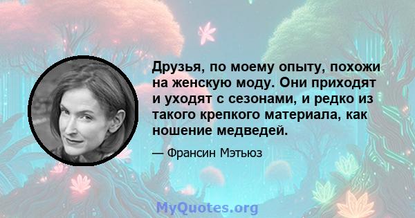 Друзья, по моему опыту, похожи на женскую моду. Они приходят и уходят с сезонами, и редко из такого крепкого материала, как ношение медведей.