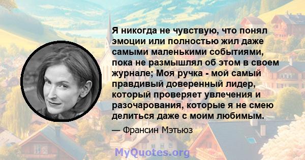 Я никогда не чувствую, что понял эмоции или полностью жил даже самыми маленькими событиями, пока не размышлял об этом в своем журнале; Моя ручка - мой самый правдивый доверенный лидер, который проверяет увлечения и