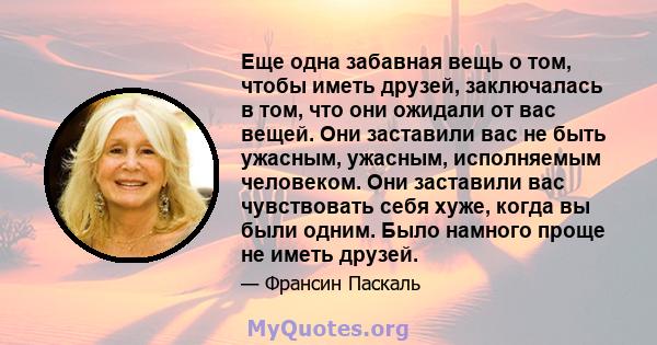 Еще одна забавная вещь о том, чтобы иметь друзей, заключалась в том, что они ожидали от вас вещей. Они заставили вас не быть ужасным, ужасным, исполняемым человеком. Они заставили вас чувствовать себя хуже, когда вы