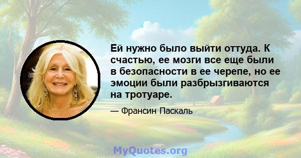 Ей нужно было выйти оттуда. К счастью, ее мозги все еще были в безопасности в ее черепе, но ее эмоции были разбрызгиваются на тротуаре.