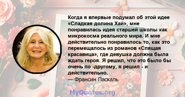 Когда я впервые подумал об этой идее «Сладкая долина Хай», мне понравилась идея старшей школы как микрокосма реального мира. И мне действительно понравилось то, как это перемещалось из романов «Спящая красавица», где