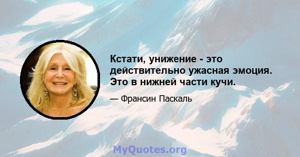 Кстати, унижение - это действительно ужасная эмоция. Это в нижней части кучи.