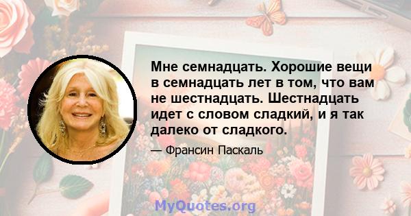 Мне семнадцать. Хорошие вещи в семнадцать лет в том, что вам не шестнадцать. Шестнадцать идет с словом сладкий, и я так далеко от сладкого.