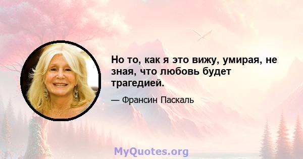 Но то, как я это вижу, умирая, не зная, что любовь будет трагедией.