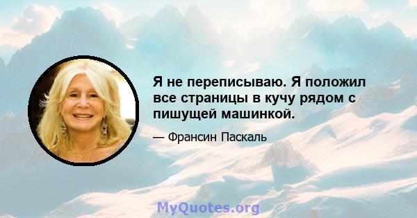 Я не переписываю. Я положил все страницы в кучу рядом с пишущей машинкой.