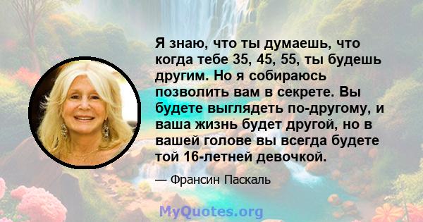 Я знаю, что ты думаешь, что когда тебе 35, 45, 55, ты будешь другим. Но я собираюсь позволить вам в секрете. Вы будете выглядеть по-другому, и ваша жизнь будет другой, но в вашей голове вы всегда будете той 16-летней