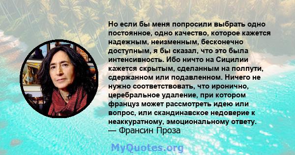 Но если бы меня попросили выбрать одно постоянное, одно качество, которое кажется надежным, неизменным, бесконечно доступным, я бы сказал, что это была интенсивность. Ибо ничто на Сицилии кажется скрытым, сделанным на