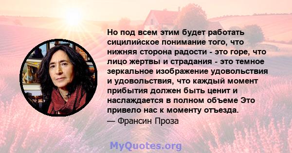 Но под всем этим будет работать сицилийское понимание того, что нижняя сторона радости - это горе, что лицо жертвы и страдания - это темное зеркальное изображение удовольствия и удовольствия, что каждый момент прибытия