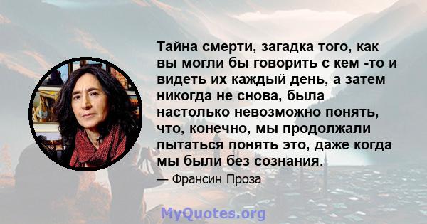 Тайна смерти, загадка того, как вы могли бы говорить с кем -то и видеть их каждый день, а затем никогда не снова, была настолько невозможно понять, что, конечно, мы продолжали пытаться понять это, даже когда мы были без 